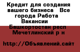 Кредит для создания вашего бизнеса - Все города Работа » Вакансии   . Башкортостан респ.,Мечетлинский р-н